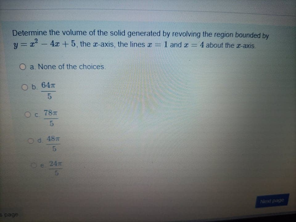 Determine the volume of the solid generated by revolving the region bounded by
y = x -
4x+5, the x-axis, the lines z =
1 and z = 4 about the T-axis.
O a. None of the choices.
O b. 647
Oc
787
Od 48
Se 24
Next page
s page
