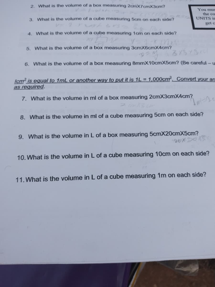 2. What is the volume of a box measuring 2cmX7cmX3cm?
You mus
the co
3. What is the volume of a cube measuring 5cm on each side?
UNITS ir
get c
4. What is the volume of a cube measuring 1cm on each side?
5. What is the volume of a box measuring 3cmX6cmX4cm?
6. What is the volume of a box measuring 8mmX10cmX5cm? (Be careful-u
Icm is equal to 1mL or another way to put it is 1L = 1,000cm². Convert your an
as required.
7. What is the volume in ml of a box measuring 2cmX3cmX4cm?
8. What is the volume in ml of a cube measuring 5cm on each side?
9. What is the volume in L of a box measuring 5cmX20cmX5cm?
10. What is the volume in L of a cube measuring 10cm on each side?
11. What is the volume in L of a cube measuring 1m on each side?
