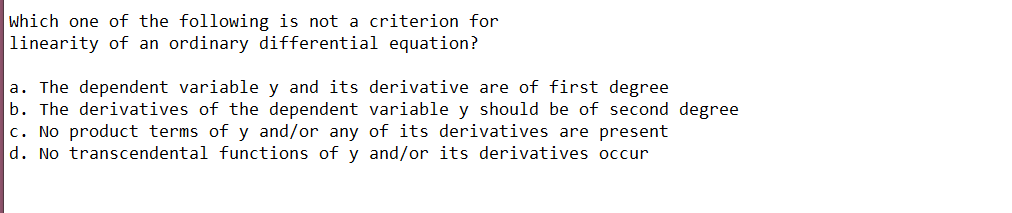 which one of the following is not a criterion for
linearity of an ordinary differential equation?
a. The dependent variable y and its derivative are of first degree
b. The derivatives of the dependent variable y should be of second degree
c. No product terms of y and/or any of its derivatives are present
d. No transcendental functions of y and/or its derivatives occur
