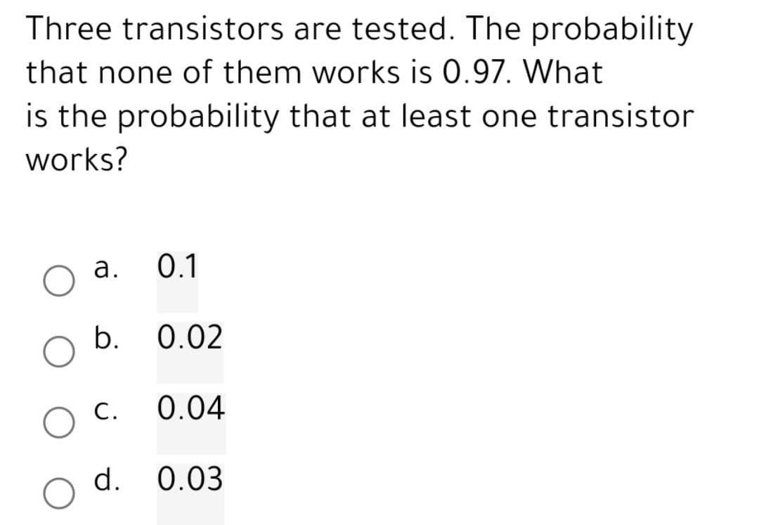Three transistors are tested. The probability
that none of them works is 0.97. What
is the probability that at least one transistor
works?
a.
b.
O c.
d.
0.1
0.02
0.04
0.03