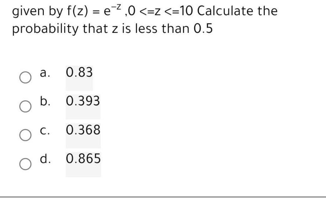 given by f(z) = e²,0 <=z <=10 Calculate the
probability that z is less than 0.5
O
a.
b.
O C.
d.
0.83
0.393
0.368
0.865