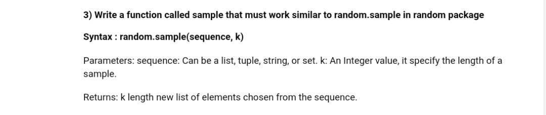 3) Write a function called sample that must work similar to random.sample in random package
Syntax : random.sample(sequence, k)
Parameters: sequence: Can be a list, tuple, string, or set. k: An Integer value, it specify the length of a
sample.
Returns: k length new list of elements chosen from the sequence.
