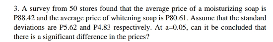 3. A survey from 50 stores found that the average price of a moisturizing soap is
P88.42 and the average price of whitening soap is P80.61. Assume that the standard
deviations are P5.62 and P4.83 respectively. At a=0.05, can it be concluded that
there is a significant difference in the prices?
