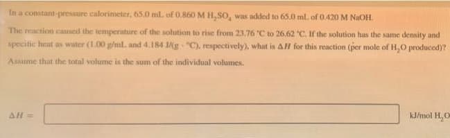 In a constant-pressure calorimeter, 65.0 ml. of 0,860 M H,SO, was added to 65.0 ml. of 0.420M NAOH.
The reaction catised the temperature of the solution to rise from 23,76 C to 26,62 C. If the solution has the same density and
specitic heat as water (1.00 g/ml. and 4.184 1g "C), respectively), what is AH for this reaction (per mole of H,O produced)?
Assume that the total volume is the sum of thc individual volumes.
AH=
kJ/mol H, O
