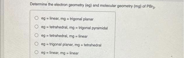 Determine the electron geometry (eg) and molecular geometry (mg) of PBrg.
O eg = linear, mg = trigonal planar
%3D
eg = tetrahedral, mg = trigonal pyramidal
O eg = tetrahedral, mg = linear
%3!
O eg = trigonal planar, mg = tetrahedral
!3!
eg = linear, mg = linear
%3D
