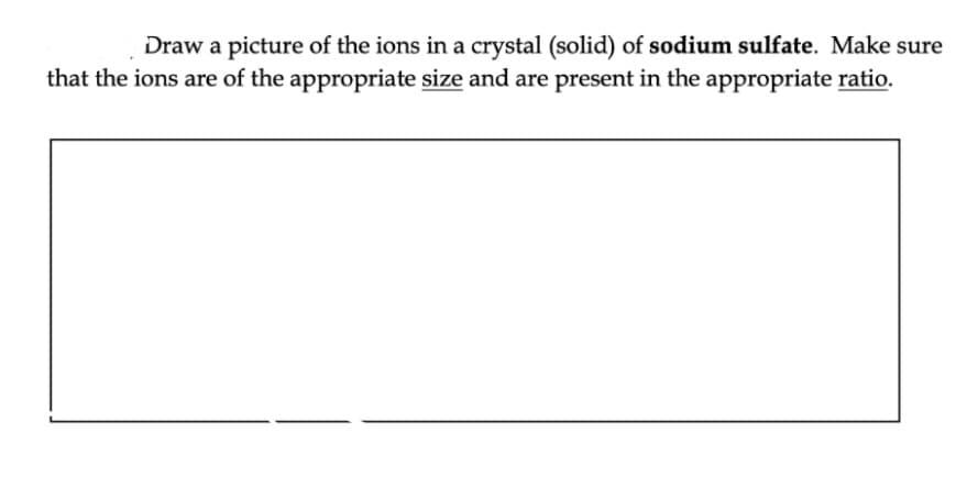 Draw a picture of the ions in a crystal (solid) of sodium sulfate. Make sure
that the ions are of the appropriate size and are present in the appropriate ratio.
