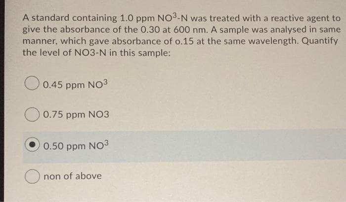 A standard containing 1.0 ppm NO3-N was treated with a reactive agent to
give the absorbance of the 0.30 at 600 nm. A sample was analysed in same
manner, which gave absorbance of o.15 at the same wavelength. Quantify
the level of NO3-N in this sample:
0.45 ppm NO3
O 0.75 ppm NO3
0.50 ppm NO3
non of above
