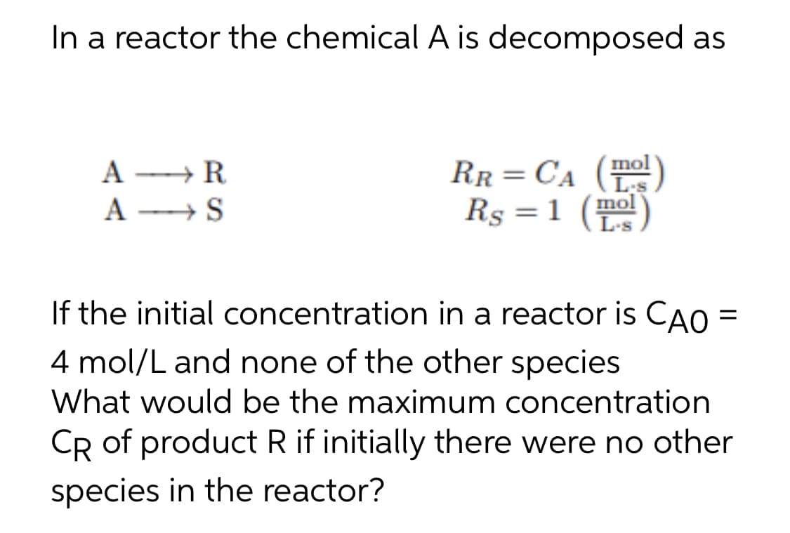 In a reactor the chemical A is decomposed as
A + R
A → S
RR= CA ()
Rs =1 (Ls
mol
%3D
If the initial concentration in a reactor is CAO =
4 mol/L and none of the other species
What would be the maximum concentration
CR of product R if initially there were no other
species in the reactor?
