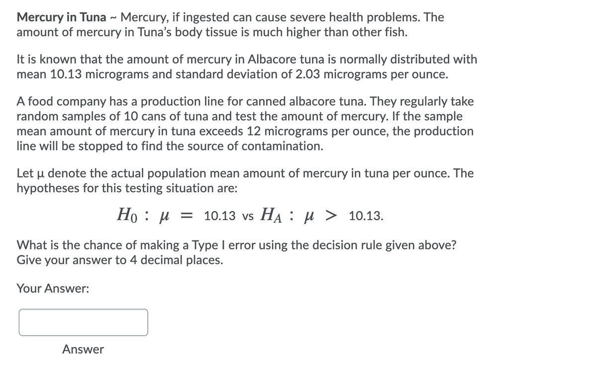 Mercury in Tuna - Mercury, if ingested can cause severe health problems. The
amount of mercury in Tuna's body tissue is much higher than other fish.
It is known that the amount of mercury in Albacore tuna is normally distributed with
mean 10.13 micrograms and standard deviation of 2.03 micrograms per ounce.
A food company has a production line for canned albacore tuna. They regularly take
random samples of 10 cans of tuna and test the amount of mercury. If the sample
mean amount of mercury in tuna exceeds 12 micrograms per ounce, the production
line will be stopped to find the source of contamination.
Let u denote the actual population mean amount of mercury in tuna per ounce. The
hypotheses for this testing situation are:
Но : и —D 10.13 vs Ha : и > 10.13.
What is the chance of making a Type I error using the decision rule given above?
Give your answer to 4 decimal places.
Your Answer:
Answer
