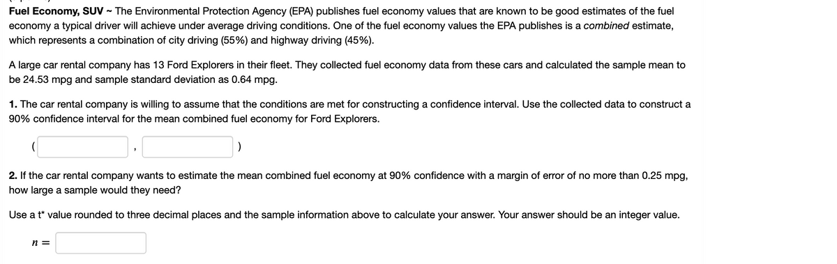 Fuel Economy, SUV - The Environmental Protection Agency (EPA) publishes fuel economy values that are known to be good estimates of the fuel
economy a typical driver will achieve under average driving conditions. One of the fuel economy values the EPA publishes is a combined estimate,
which represents a combination of city driving (55%) and highway driving (45%).
A large car rental company has 13 Ford Explorers in their fleet. They collected fuel economy data from these cars and calculated the sample mean to
be 24.53 mpg and sample standard deviation as 0.64 mpg.
1. The car rental company is willing to assume that the conditions are met for constructing a confidence interval. Use the collected data to construct a
90% confidence interval for the mean combined fuel economy for Ford Explorers.
2. If the car rental company wants to estimate the mean combined fuel economy at 90% confidence with a margin of error of no more than 0.25 mpg,
how large a sample would they need?
Use a t* value rounded to three decimal places and the sample information above to calculate your answer. Your answer should be an integer value.
n =
