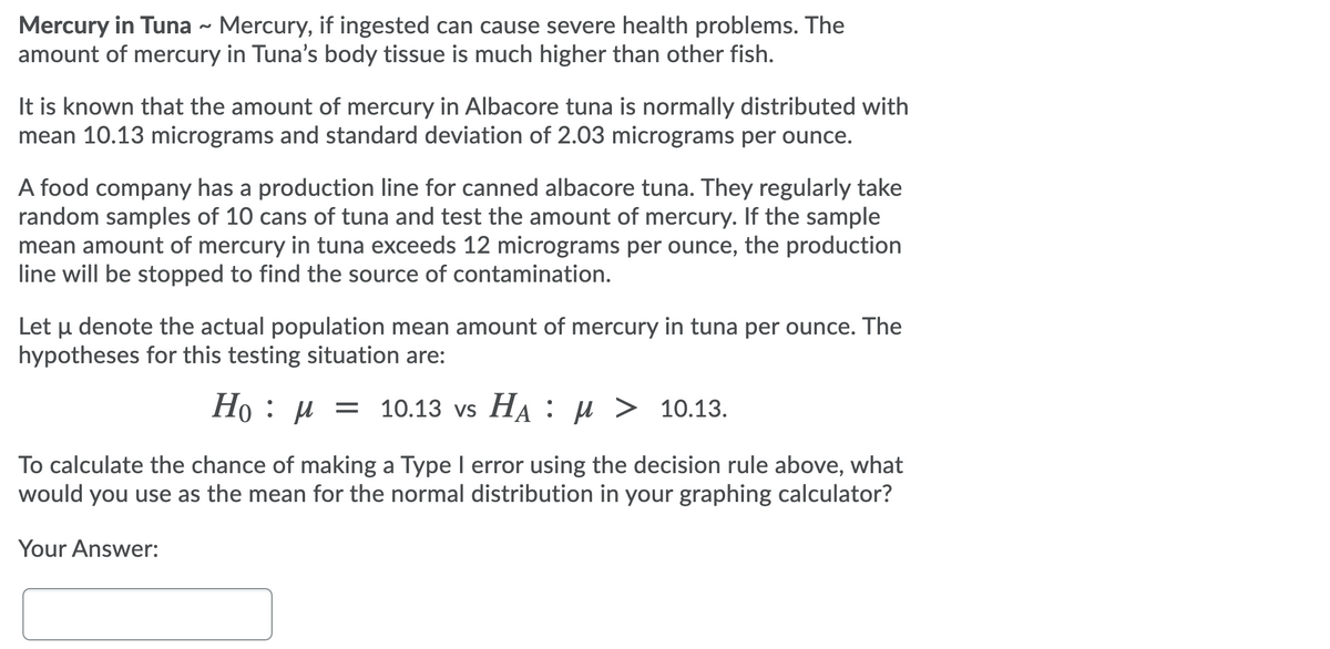 Mercury in Tuna - Mercury, if ingested can cause severe health problems. The
amount of mercury in Tuna's body tissue is much higher than other fish.
It is known that the amount of mercury in Albacore tuna is normally distributed with
mean 10.13 micrograms and standard deviation of 2.03 micrograms per ounce.
A food company has a production line for canned albacore tuna. They regularly take
random samples of 10 cans of tuna and test the amount of mercury. If the sample
mean amount of mercury in tuna exceeds 12 micrograms per ounce, the production
line will be stopped to find the source of contamination.
Let u denote the actual population mean amount of mercury in tuna per ounce. The
hypotheses for this testing situation are:
Ho : µ = 10.13 vs HA : µ > 10.13.
To calculate the chance of making a Type I error using the decision rule above, what
would you use as the mean for the normal distribution in your graphing calculator?
Your Answer:
