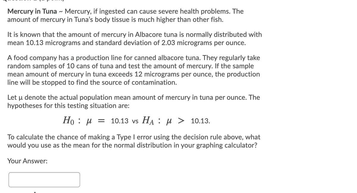 Mercury in Tuna - Mercury, if ingested can cause severe health problems. The
amount of mercury in Tuna's body tissue is much higher than other fish.
It is known that the amount of mercury in Albacore tuna is normally distributed with
mean 10.13 micrograms and standard deviation of 2.03 micrograms per ounce.
A food company has a production line for canned albacore tuna. They regularly take
random samples of 10 cans of tuna and test the amount of mercury. If the sample
mean amount of mercury in tuna exceeds 12 micrograms per ounce, the production
line will be stopped to find the source of contamination.
Let µ denote the actual population mean amount of mercury in tuna per ounce. The
hypotheses for this testing situation are:
Но : и 3D
10.13 vs HA: µ > 10.13.
To calculate the chance of making a Type I error using the decision rule above, what
would you use as the mean for the normal distribution in your graphing calculator?
Your Answer:
