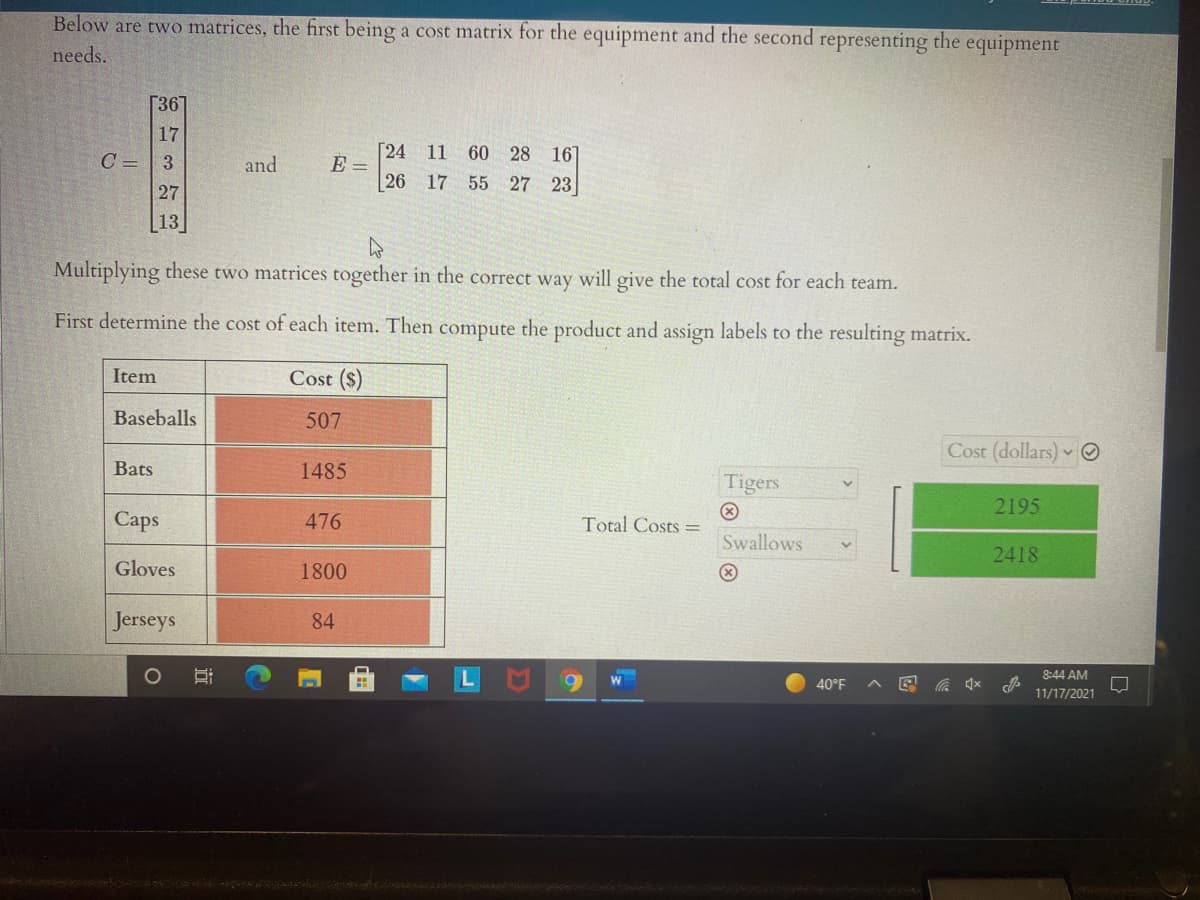 Below are two matrices, the first being a cost matrix for the equipment and the second representing the
equipment
needs.
[367
17
Г24
E =
26
11 60 28 16]
C = | 3
27
and
17 55 27 23
13
Multiplying these two matrices together in the correct way will give the total cost for each team.
First determine the cost of each item. Then compute the product and assign labels to the resulting matrix.
Item
Cost ($)
Baseballs
507
Cost (dollars) ☺
Bats
1485
Tigers
2195
Сaps
476
Total Costs =
Swallows
2418
Gloves
1800
Jerseys
84
8:44 AM
40°F
女
11/17/2021
近
