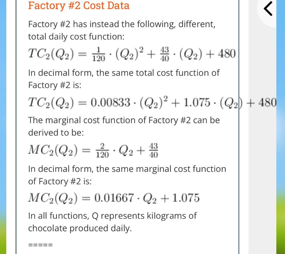 Factory #2 Cost Data
Factory #2 has instead the following, different,
total daily cost function:
TC2(Q2) = P0 · (Q2)² + · (Q2) + 480
120
In decimal form, the same total cost function of
Factory #2 is:
TC2(Q2) = 0.00833 · (Q2)² + 1.075 · (Q2) + 480
The marginal cost function of Factory #2 can be
derived to be:
MC2(Q2) = Q2+
43
40
In decimal form, the same marginal cost function
of Factory #2 is:
MC2(Q2) = 0.01667 · Q2 +1.075
In all functions, Q represents kilograms of
chocolate produced daily.
