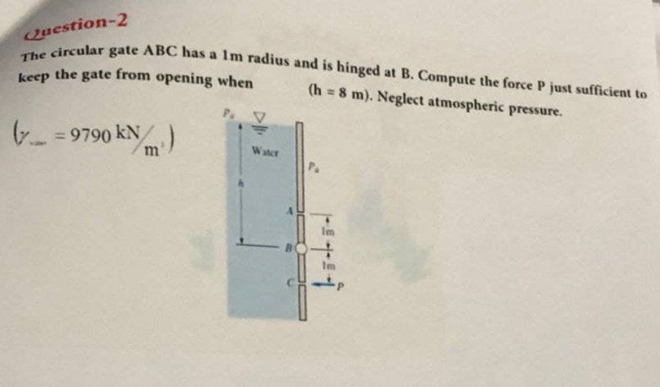 keep the gate from opening when
The circular gate ABC has a Im radius and is hinged at B. Compute the force P just sufficient to
Question-2
(h 8 m). Neglect atmospheric pressure.
( = 9790 kN)
Water
P.
Im
Im
