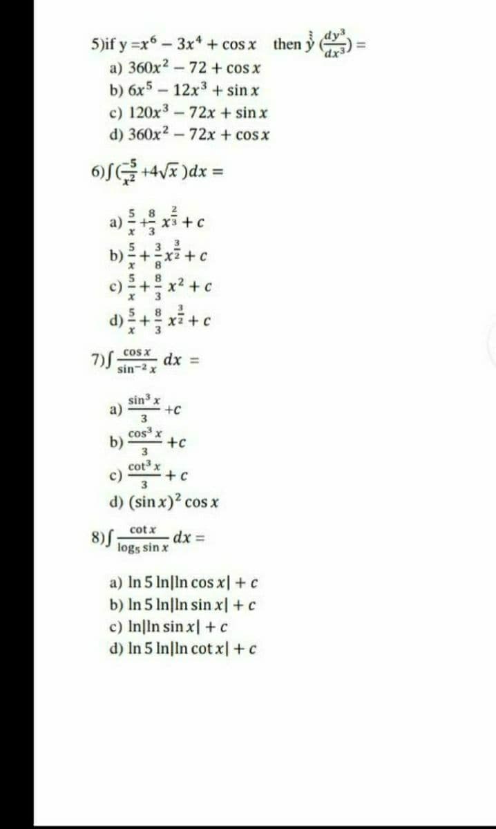 5)if y =x6 - 3x* + cos x then y
a) 360x2 -72 + cos x
b) 6x5 – 12x3 + sin x
c) 120x3-72x + sin x
d) 360x2 - 72x + cosx
dx
6)SG +4VE )dx =
5 8
X3 +c
b)+xi+c
c) +x2 +c
3
8
5
x' 3
8.
cos x
7)S:
dx =
sin-2 x
sin3 x
a)
+c
cos x
b)
+c
cot x
c)
+ c
d) (sin x)? cos x
cot x
8) ;
dx =
logs sin x
a) In 5 In|ln cos x|+c
b) In 5 In|ln sin x| +c
c) Inlin sin x| + c
d) In 5 In|ln cot x|+c
