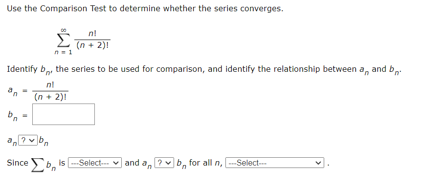 Use the Comparison Test to determine whether the series converges.
Σ
n!
(n + 2)!
n = 1
Identify b,, the series to be used for comparison, and identify the relationship between a, and b,.
n!
up
(n + 2)!
in
a ?
in
Since Sb is ---Select--- v and a, ? vb, for all n, ---Select--
