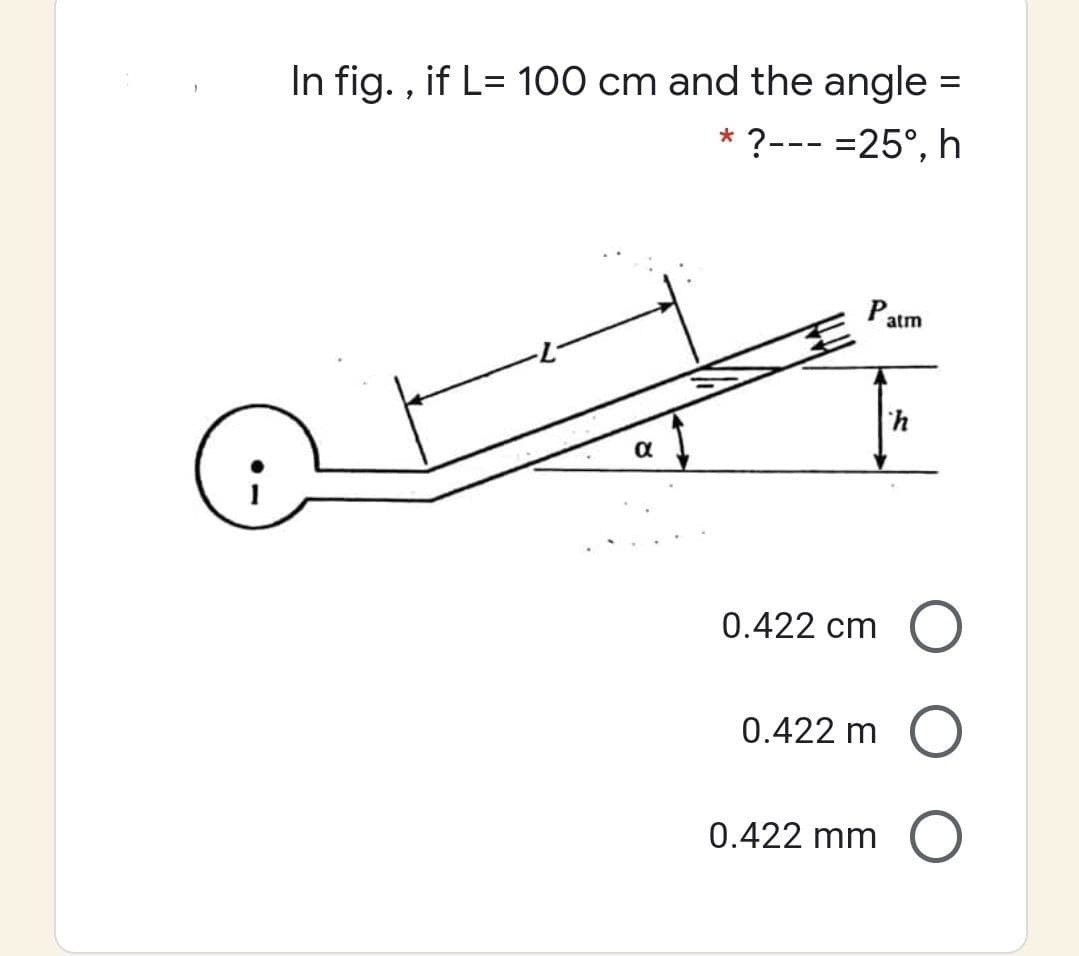 In fig. , if L= 100 cm and the angle =
* ?--- =25°, h
Patm
0.422 cm
0.422 m
0.422 mm
