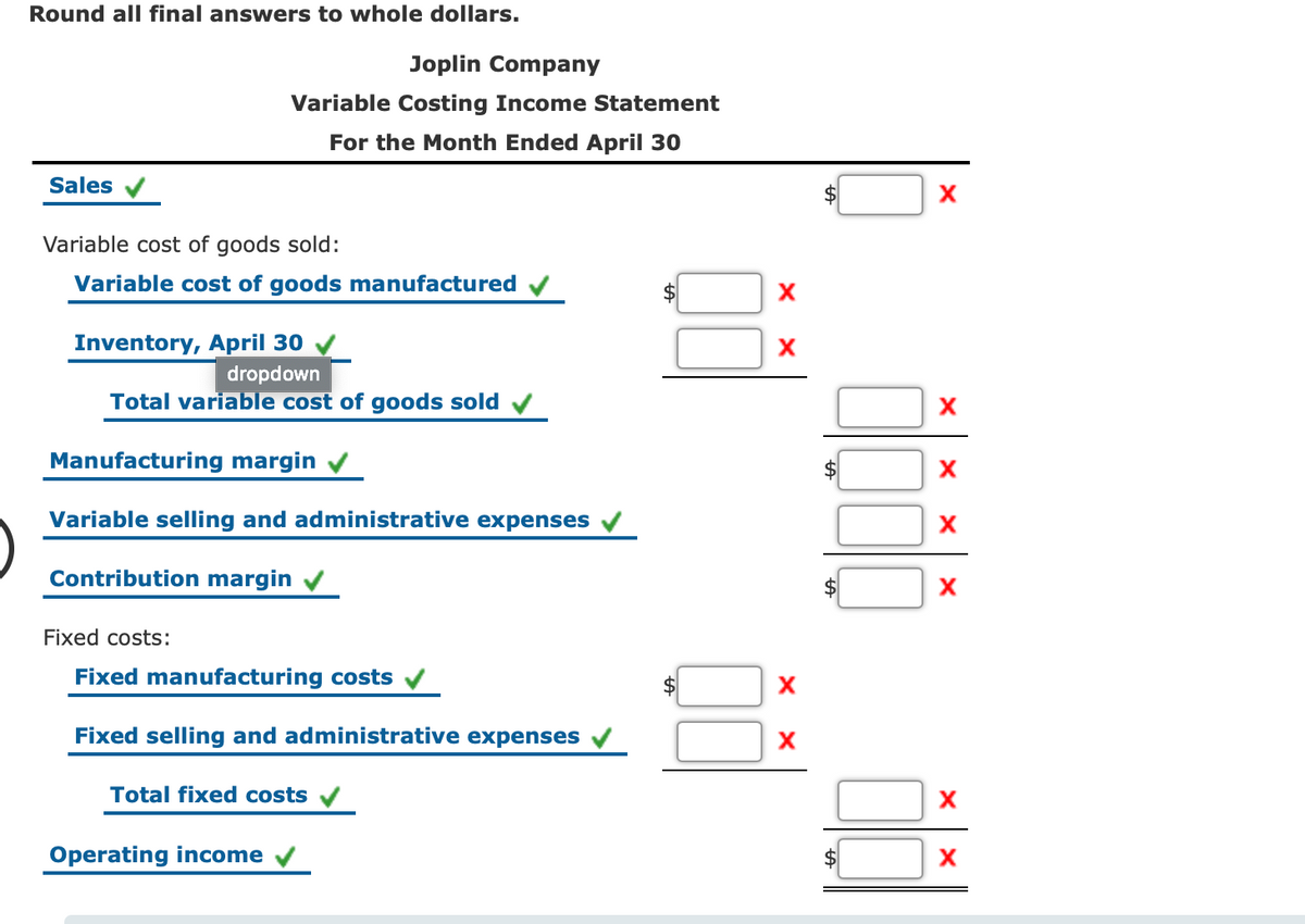 Round all final answers to whole dollars.
Joplin Company
Variable Costing Income Statement
For the Month Ended April 30
Sales
Variable cost of goods sold:
Variable cost of goods manufactured
Inventory, April 30
dropdown
Total variable cost of goods sold
X
Manufacturing margin
Variable selling and administrative expenses
Contribution margin v
Fixed costs:
Fixed manufacturing costs v
Fixed selling and administrative expenses
Total fixed costs
Operating income
%24
