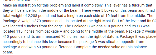 Make an illustration for this problem and label it completely. This lever has a fulcrum that
they will balance from the middle of the beam. There were 5 boxes on this beam and it had
total weight of 2,208 pound and had a length on each side of 10 feet from the middle. The
Package A weighs 370 pounds and it is located at the right Most Part of the lever and its CC
was located 5 inches from the edge. The Package B weighs 410 pounds and its CG was
located 115 inches from package A and going to the middle of the beam. Package C weighs
410 pounds and its arm measured 70 inches from the right of datum. Package E was placed
accordingly to balance this lever because the package D was situated opposite from
package A and with 60 pounds difference. Complete the needed value on this balance
beam.
