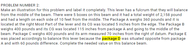 PROBLEM NUMBER 2:
Make an illustration for this problem and label it completely. This lever has a fulcrum that they will balance
from the middle of the beam. There were 5 boxes on this beam and it had a total weight of 2,158 pound
and had a length on each side of 10 feet from the middle. The Package A weighs 360 pounds and it is
located at the right Most Part of the lever and its CG was located 5 inches from the edge. The Package B
weighs 400 pounds and its CG was located 115 inches from package A and going to the middle of the
beam. Package C weighs 400 pounds and its arm measured 70 inches from the right of datum. Package E
was placed accordingly to balance this lever because the package D was situated opposite from package
A and with 60 pounds difference. Complete the needed value on this balance beam.
