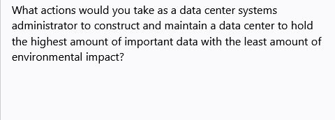 What actions would you take as a data center systems
administrator to construct and maintain a data center to hold
the highest amount of important data with the least amount of
environmental impact?
