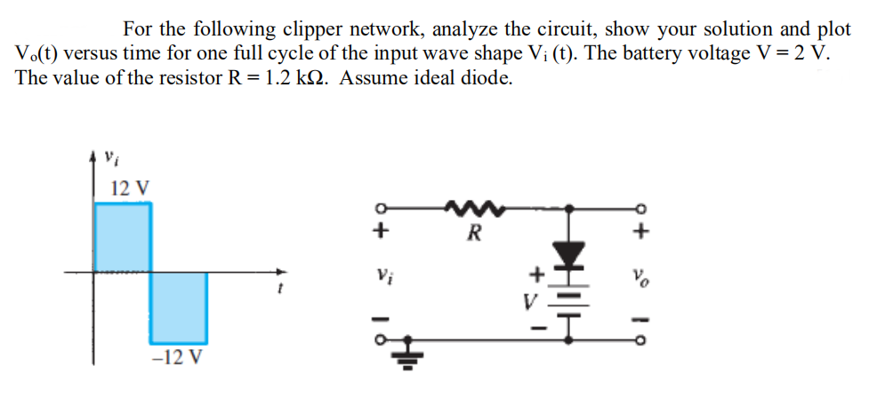 For the following clipper network, analyze the circuit, show your solution and plot
Vo(t) versus time for one full cycle of the input wave shape Vi (t). The battery voltage V = 2 V.
The value of the resistor R = 1.2 kQ. Assume ideal diode.
Vi
12 V
R
Vị
+
-12 V
+ 2° I ọ
