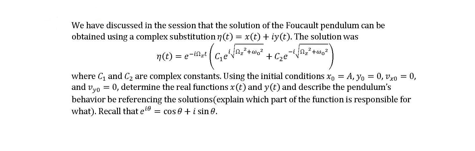 We have discussed in the session that the solution of the Foucault pendulum can be
obtained using a complex substitution 7(t) = x(t)+ iy(t). The solution was
2.
2
n(t) =
= e-in,t
Ce
+ Cze
where C, and Cz are complex constants. Using the initial conditions x, = A, yo = 0, vxo = 0,
and vyo = 0, determine the real functions x (t) and y(t) and describe the pendulum's
behavior be referencing the solutions(explain which part of the function is responsible for
what). Recall that e16
= cos e + i sin 0.
