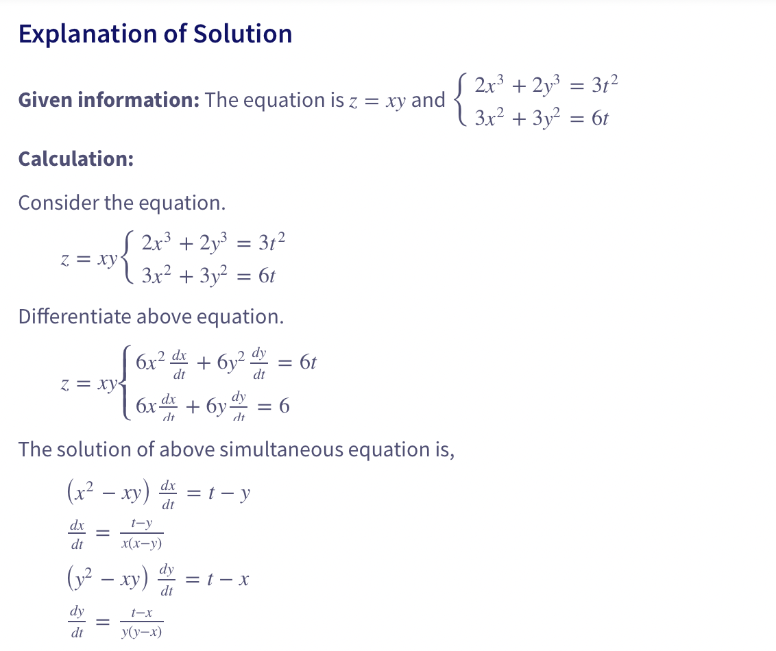Explanation of Solution
Given information: The equation is z = xy and
Calculation:
Consider the equation.
√ 2x³ + 2y³
| 3x² + 3y²
z = xy
z = xy<
Differentiate above equation.
2 dx
6x²x+6y² = 6t
2 dy
dt
dt
dx
dt
(y² - xy)
dy
dt
=
-
=
dy
6x dx + 6y
dt
dt
=
The solution of above simultaneous equation is,
(x² - xy) dx = t-y
t-y
x(x-y)
dy
dt
t-x
y(y-x)
31²
6t
= t-x
= 6
√ 2x³ + 2y³ = 3t²
3x² + 3y² = 6t