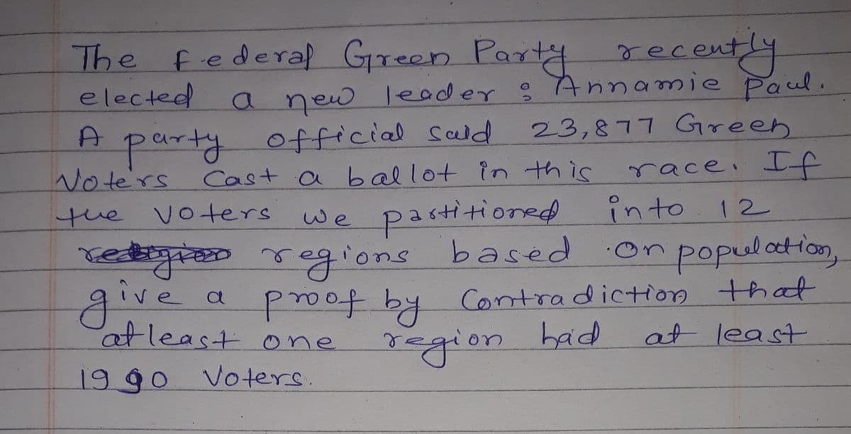 The federal Green Paty recent4
elected
A party
Note'rs
the voters we pastitioned
retigres regions based
a new leader ? Annamie Paul.
official seld
Cast a ballot in this
23,877 Green
race, If
into
12
population,
poof by Contradiction that
at least
give
atleast one
region
had
19 go Voters.
