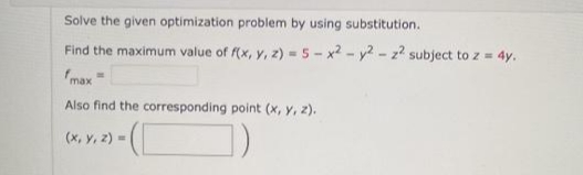 Solve the given optimization problem by using substitution.
Find the maximum value of f(x, y, z) -5 - x2 - y2 - z2 subject to z = 4y.
fmax
Also find the corresponding point (x, y, z).
(x, Y, 2) - (
