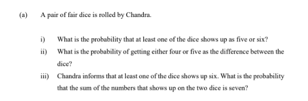 (a)
A pair of fair dice is rolled by Chandra.
i) What is the probability that at least one of the dice shows up as five or six?
ii) What is the probability of getting either four or five as the difference between the
dice?
iii) Chandra informs that at least one of the dice shows up six. What is the probability
that the sum of the numbers that shows up on the two dice is seven?
