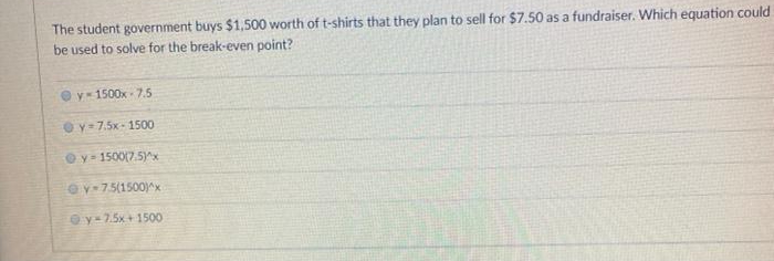 The student government buys $1,500 worth of t-shirts that they plan to sell for $7.50 as a fundraiser. Which equation could
be used to solve for the break-even point?
y- 1500x - 7.5
Oy= 7.5x- 1500
Oy- 1500(7.5)^x
ev+75(1500)^x
Oy-7.5x+ 1500
