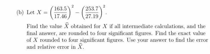 2
163.5
253.7
(b) Let X =
17.46
27.19
Find the value X obtained for X if all intermediate calculations, and the
final answer, are rounded to four significant figures. Find the exact value
of X rounded to four significant figures. Use your answer to find the error
and relative error in X.
