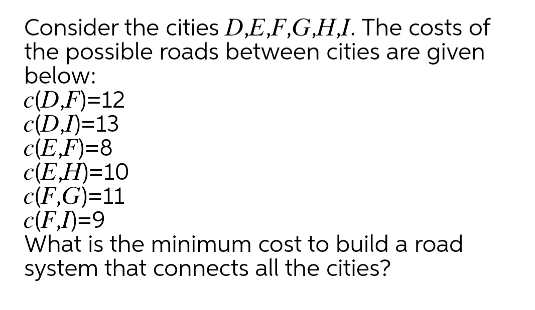 Consider the cities D,E,F,G,H,I. The costs of
the possible roads between cities are given
below:
c(D,F)=12
c(D,I)=13
c(E,F)=8
c(E,H)=10
c(F,G)=11
c(F,I)=9
What is the minimum cost to build a road
system that connects all the cities?
