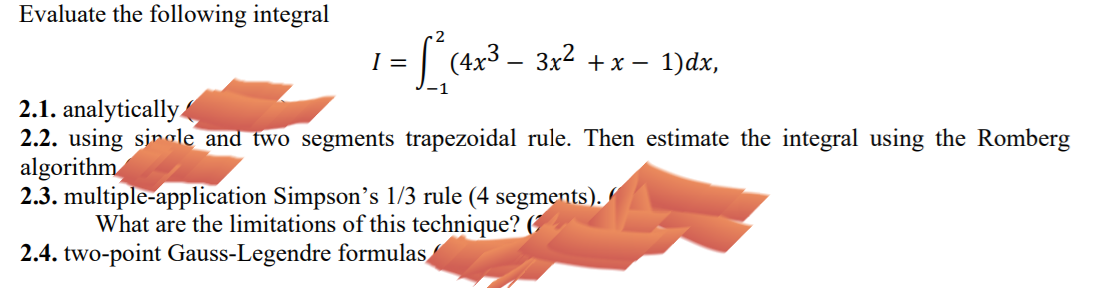 Evaluate the following integral
=| (4x3 – 3x2 + x – 1)dx,
2.1. analytically
2.2. using sinale and two segments trapezoidal rule. Then estimate the integral using the Romberg
algorithm
2.3. multiple-application Simpson's 1/3 rule (4 segments).
What are the limitations of this technique?
2.4. two-point Gauss-Legendre formulas
