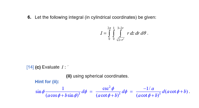 6. Let the following integral (in cylindrical coordinates) be given:
2x 1 3-27
I = || | rdz dr d0 .
0 0 2-r
[14] (c) Evaluate I:'
(ii) using spherical coordinates.
Hint for (ii):
csc? ø
-dø
(acotø+b)³
1
-1/ a
sin ø
(acos ø+bsin ø)
- dø
(аcot ф + b)
-d (acot ф + b).
