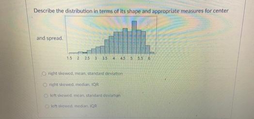 Describe the distribution in terms of its shape and appropriate measures for center
and spread.
1.5 2 25 3 15 4 45 5 5.5 6
O right skewed, mean, standard deviation
O right skewed, median. IQR
O left siewed, mean standard deviation
OJet skewed, medan, IQR
