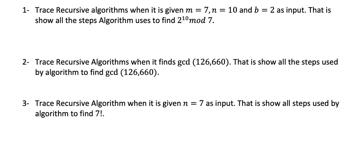1- Trace Recursive algorithms when it is given m = 7,n = 10 and b = 2 as input. That is
show all the steps Algorithm uses to find 210mod 7.
2- Trace Recursive Algorithms when it finds gcd (126,660). That is show all the steps used
by algorithm to find gcd (126,660).
3- Trace Recursive Algorithm when it is givenn = 7 as input. That is show all steps used by
algorithm to find 7!.
||
