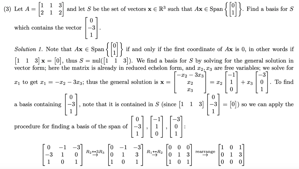 1
(3) Let A =
and let S be the set of vectors x E R³ such that Ax E Span
Find a basis for S
2 1
which contains the vector
-3
1
{}
Solution 1. Note that Ax e Span
if and only if the first coordinate of Ax is 0, in other words if
[1 1 3] x = [0], thus S = nul([1 1 3]). We find a basis for S by solving for the general solution in
vector form; here the matrix is already in reduced echelon form, and x2, x3 are free variables; we solve for
-x2 – 3x3
xị to get x1 = -x2 – 3x3; thus the general solution is x =
X2
= x2
+ x3
. To find
X3
1
0.
a basis containing -3
note that it is contained in S (since [1 1 3|-3
[0])
so we can apply the
%3D
1
procedure for finding a basis of the
span
of
0 0
3 R*zR2 0 1 3
1 0 1
-1
-3
-1
ㅇ
1
R2**3Rs 0
rearrange
-3
1
1
1
3
1
1
1
