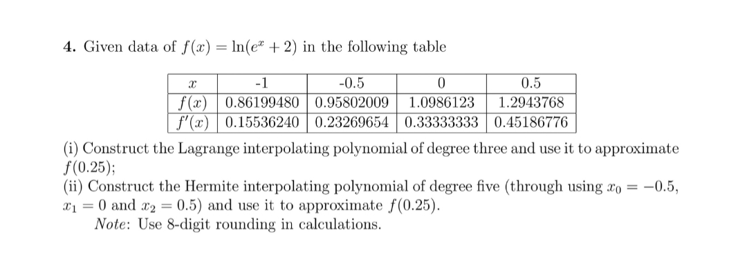 4. Given data of f(x) = ln(e" + 2) in the following table
-1
-0.5
0.5
f (x)
f'(x) | 0.15536240 | 0.23269654
0.86199480 | 0.95802009
1.0986123
1.2943768
0.33333333 0.45186776
(i) Construct the Lagrange interpolating polynomial of degree three and use it to approximate
f(0.25);
(ii) Construct the Hermite interpolating polynomial of degree five (through using xo =
x1 = 0 and x2 = 0.5) and use it to approximate f(0.25).
Note: Use 8-digit rounding in calculations.
-0.5,
