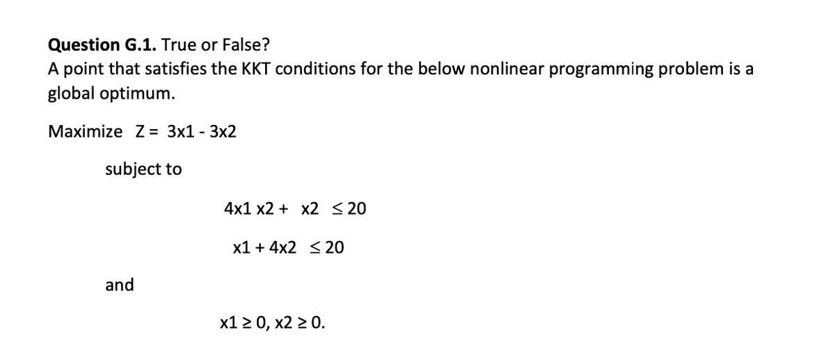 Question G.1. True or False?
A point that satisfies the KKT conditions for the below nonlinear programming problem is a
global optimum.
Maximize Z = 3x1 - 3x2
subject to
4x1 х2 + х2 <20
x1 + 4x2 <20
and
х12 0, х2 2 0.
