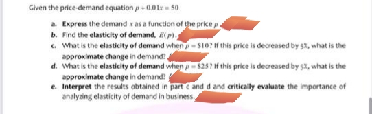 Given the price-demand equation p+ 0.01r = 50
a. Express the demand x as a function of the price p.
b. Find the elasticity of demand, E(p).
c. What is the elasticity of demand when p- $10? if this price is decreased by 5%, what is the
approximate change in demand?
d. What is the elasticity of demand when p- $25? If this price is decreased by 5%, what is the
approximate change in demand?
e. Interpret the results obtained in part c and d and critically evaluate the importance of
analyzing elasticity of demand in business.
