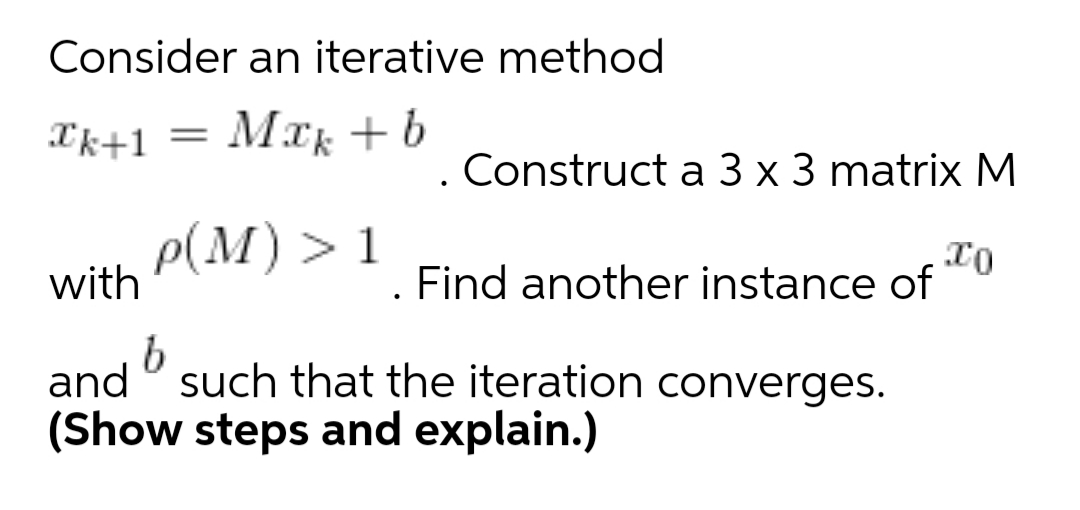 Consider an iterative method
Ik+1
Mak +b
||
. Construct a 3 x 3 matrix M
Р(М) > 1
with
. Find another instance of
and ° such that the iteration converges.
(Show steps and explain.)
