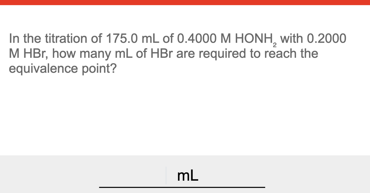 In the titration of 175.0 mL of 0.4000 M HONH, with 0.2000
M HBr, how many mL of HBr are required to reach the
equivalence point?
mL
