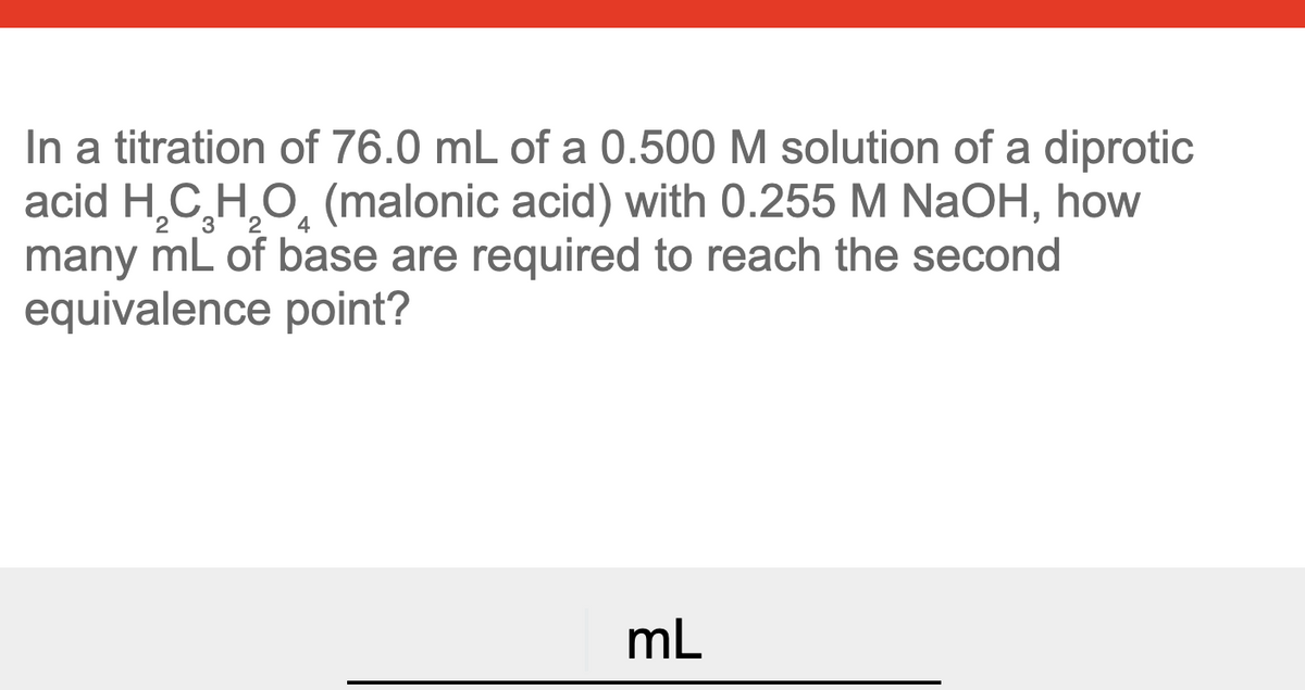 In a titration of 76.0 mL of a 0.500 M solution of a diprotic
acid H,C,H,O, (malonic acid) with 0.255 M NaOH, how
many mL of base are required to reach the second
equivalence point?
mL
