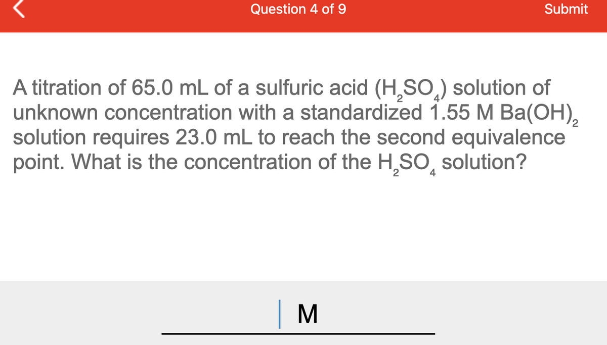 Question 4 of 9
Submit
A titration of 65.0 mL of a sulfuric acid (H,SO,) solution of
unknown concentration with a standardized 1.55 M Ba(OH),
solution requires 23.0 mL to reach the second equivalence
point. What is the concentration of the H,SO, solution?
2
4
|M
