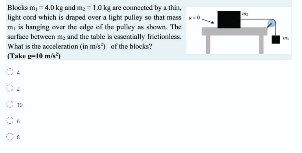 Blocks m1 = 4.0 kg and m2 = 1.0 kg are connected by a thin,
light cord which is draped over a light pulley so that mass u= 0
m¡ is hanging over the edge of the pulley as shown. The
surface between m2 and the table is essentially frictionless.
What is the acceleration (in m/s²) of the blocks?
(Take g=10 m/s²)
m2
mi
4
2
10
6.
8
O O
