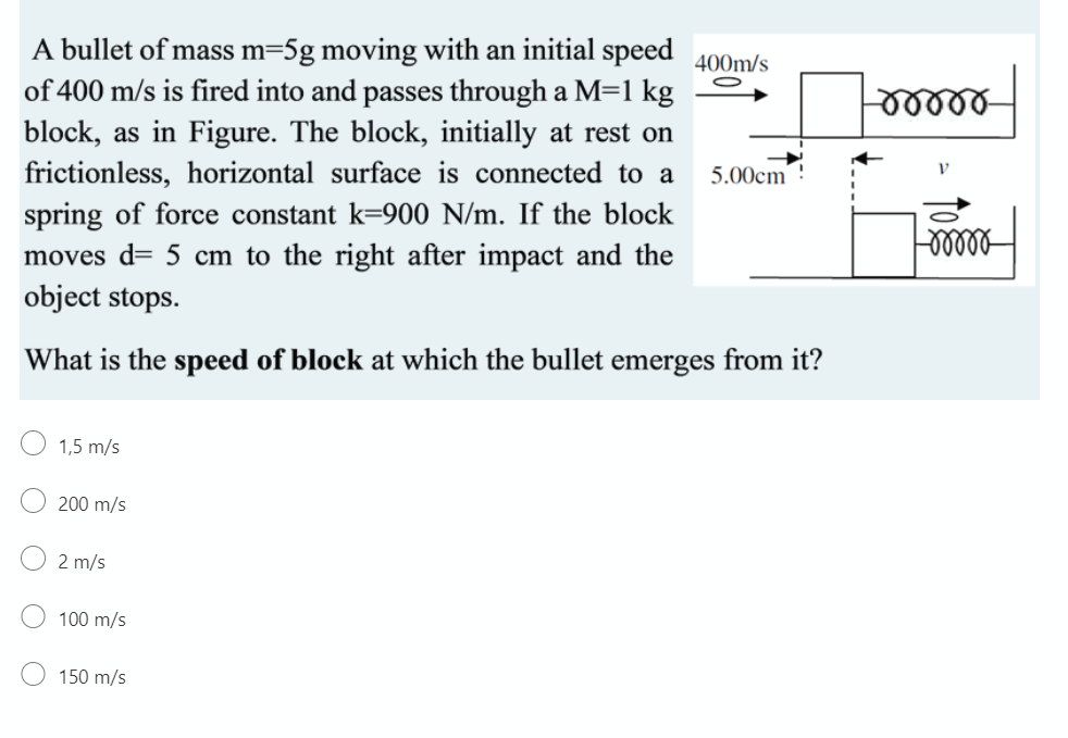 A bullet of mass m=5g moving with an initial speed 400m/s
of 400 m/s is fired into and passes through a M=1 kg
block, as in Figure. The block, initially at rest on
frictionless, horizontal surface is connected to a
5.00cm!
spring of force constant k=900 N/m. If the block
moves d= 5 cm to the right after impact and the
object stops.
What is the speed of block at which the bullet emerges from it?
1,5 m/s
200 m/s
2 m/s
100 m/s
150 m/s
