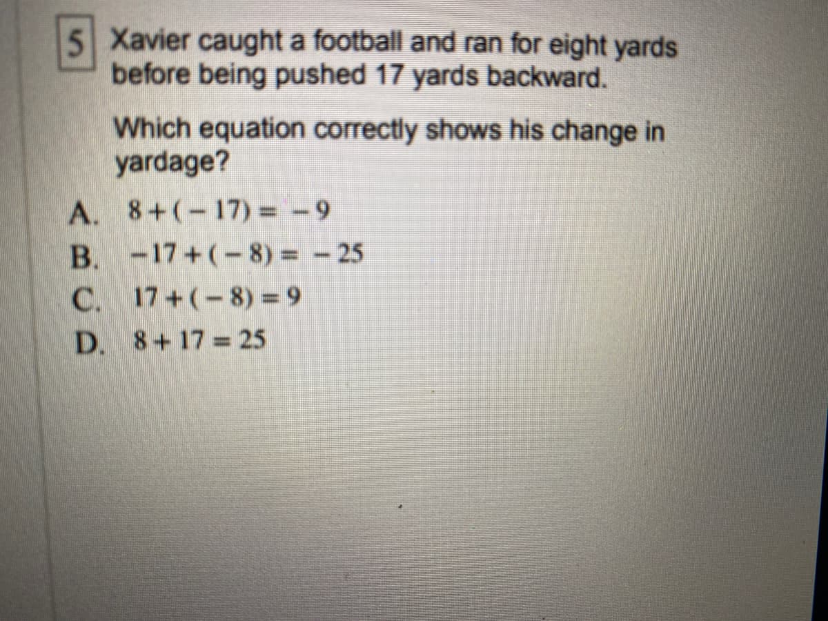 Xavier caught a football and ran for eight yards
before being pushed 17 yards backward.
Which equation correctly shows his change in
yardage?
A. 8+(-17) = -9
B. -17+(-8) - 25
C. 17+(-8) = 9
D. 8+17 = 25
